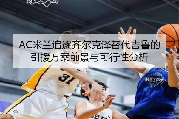 AC米兰追逐齐尔克泽替代吉鲁的引援方案前景与可行性分析