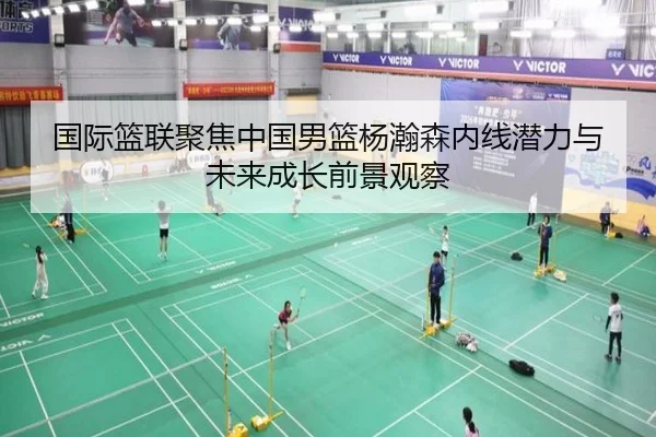 国际篮联聚焦中国男篮杨瀚森内线潜力与未来成长前景观察