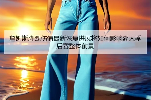 詹姆斯脚踝伤情最新恢复进展将如何影响湖人季后赛整体前景