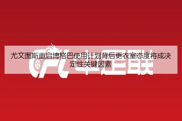 尤文图斯重启博格巴使用计划背后更衣室态度将成决定性关键因素