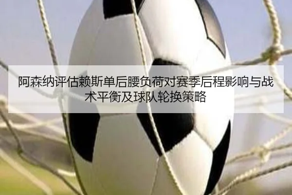阿森纳评估赖斯单后腰负荷对赛季后程影响与战术平衡及球队轮换策略