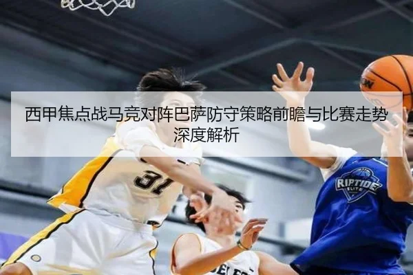 西甲焦点战马竞对阵巴萨防守策略前瞻与比赛走势深度解析