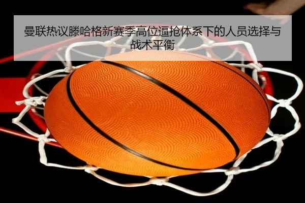 曼联热议滕哈格新赛季高位逼抢体系下的人员选择与战术平衡