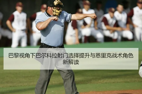 巴黎视角下巴尔科拉射门选择提升与恩里克战术角色新解读