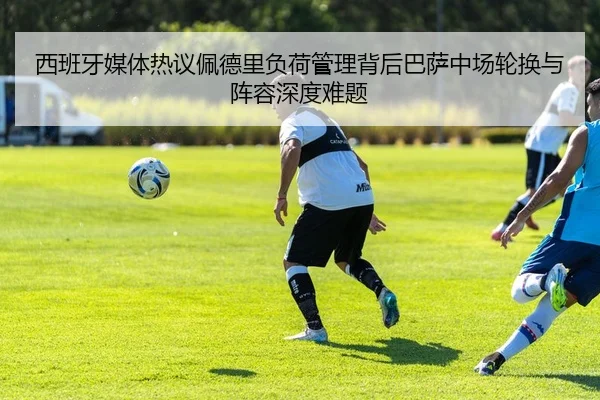 西班牙媒体热议佩德里负荷管理背后巴萨中场轮换与阵容深度难题