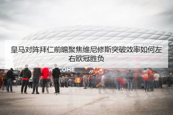 皇马对阵拜仁前瞻聚焦维尼修斯突破效率如何左右欧冠胜负